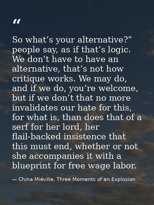 So what’s your alternative?” people say, as if that’s logic. We don’t have to have an alternative, that’s not how critiq — China Miéville, Three Moments of an Explosion