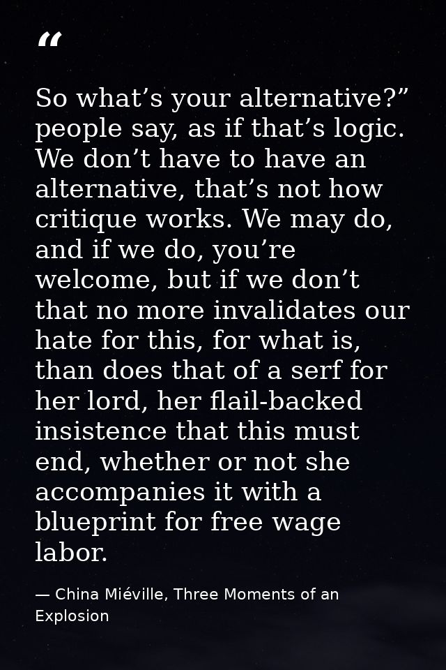 So what’s your alternative?” people say, as if that’s logic. We don’t have to have an alternative, that’s not how critiq — China Miéville, Three Moments of an Explosion