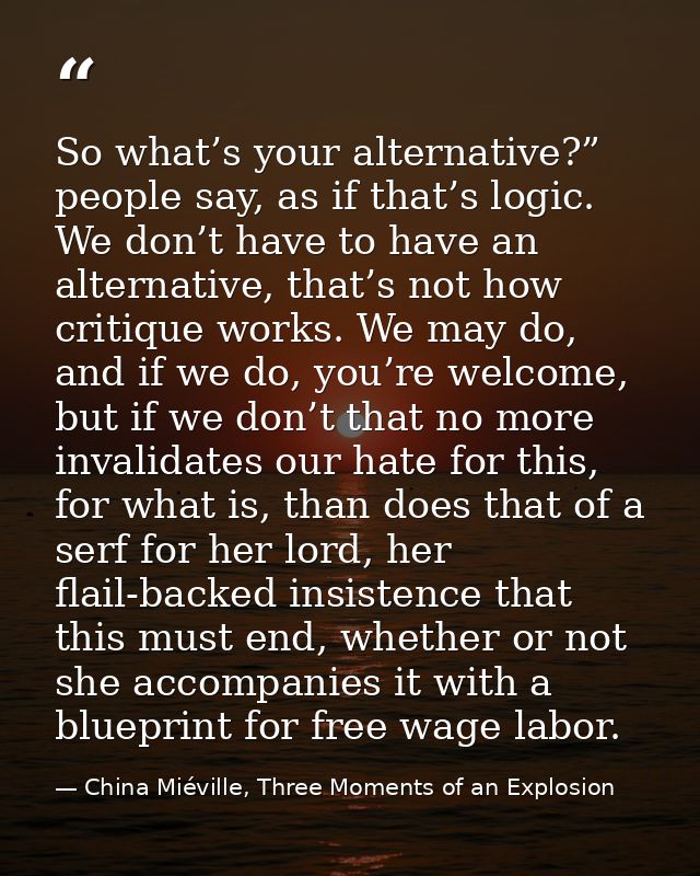 So what’s your alternative?” people say, as if that’s logic. We don’t have to have an alternative, that’s not how critiq — China Miéville, Three Moments of an Explosion
