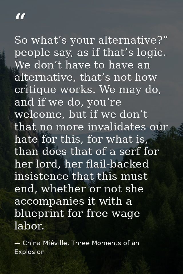So what’s your alternative?” people say, as if that’s logic. We don’t have to have an alternative, that’s not how critiq — China Miéville, Three Moments of an Explosion
