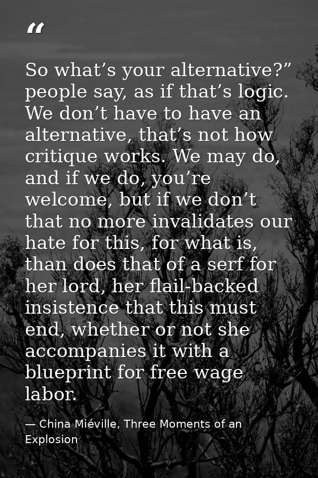 So what’s your alternative?” people say, as if that’s logic. We don’t have to have an alternative, that’s not how critiq — China Miéville, Three Moments of an Explosion