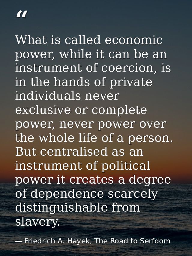 What is called economic power, while it can be an instrument of coercion, is in the hands of private individuals never e — Friedrich A. Hayek, The Road to Serfdom