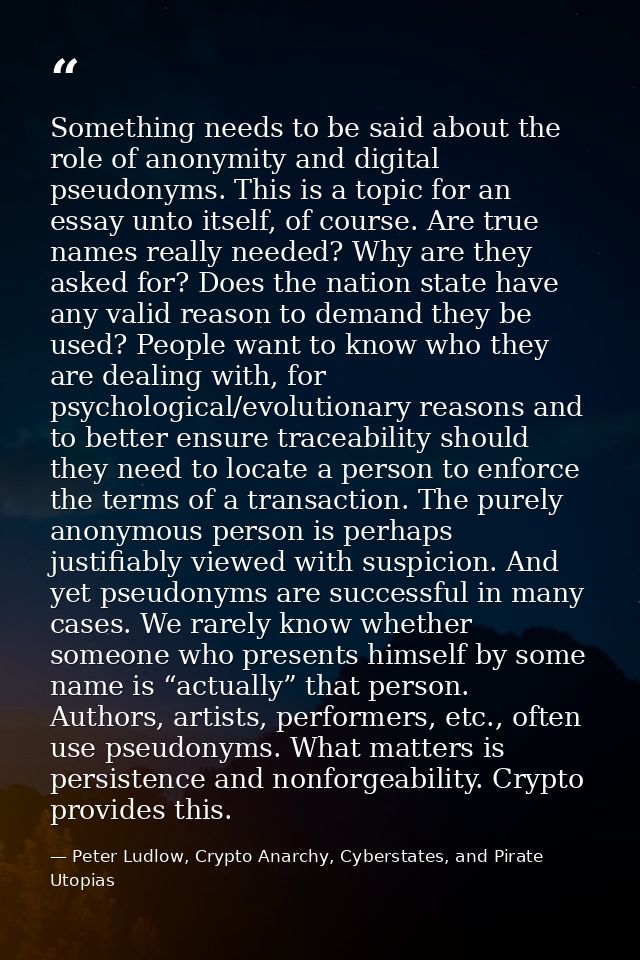 Something needs to be said about the role of anonymity and digital pseudonyms. This is a topic for an essay unto itself, — Peter Ludlow, Crypto Anarchy, Cyberstates, and Pirate Utopias