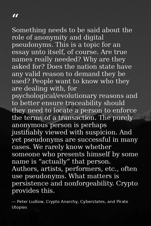 Something needs to be said about the role of anonymity and digital pseudonyms. This is a topic for an essay unto itself, — Peter Ludlow, Crypto Anarchy, Cyberstates, and Pirate Utopias