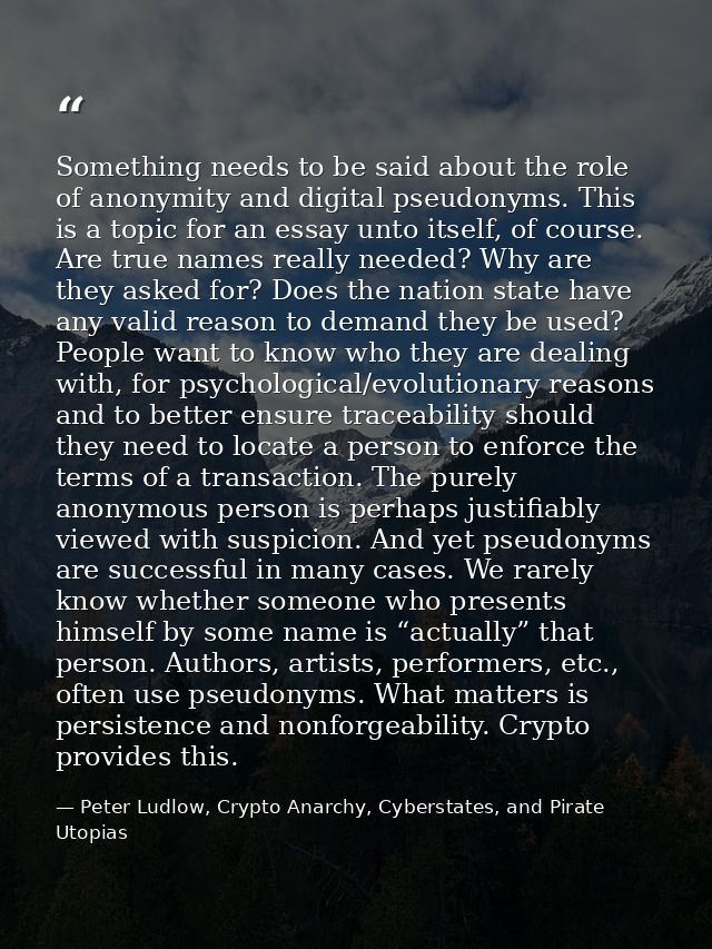 Something needs to be said about the role of anonymity and digital pseudonyms. This is a topic for an essay unto itself, — Peter Ludlow, Crypto Anarchy, Cyberstates, and Pirate Utopias