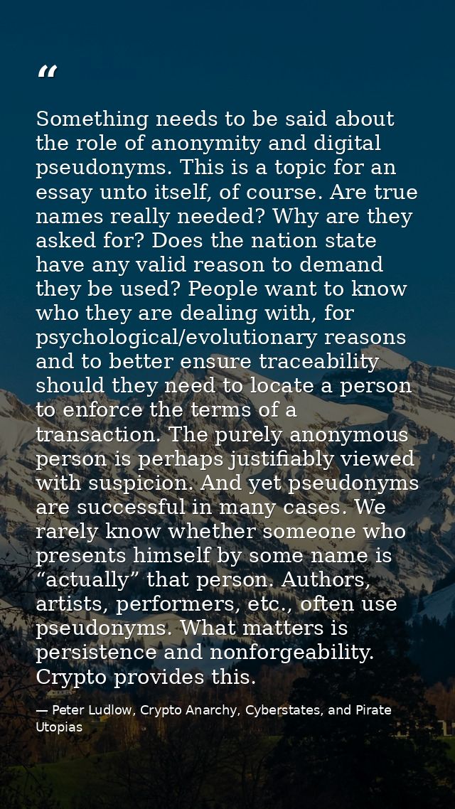 Something needs to be said about the role of anonymity and digital pseudonyms. This is a topic for an essay unto itself, — Peter Ludlow, Crypto Anarchy, Cyberstates, and Pirate Utopias
