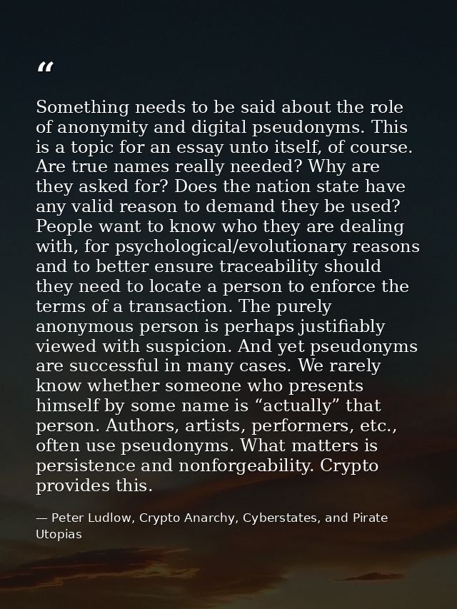 Something needs to be said about the role of anonymity and digital pseudonyms. This is a topic for an essay unto itself, — Peter Ludlow, Crypto Anarchy, Cyberstates, and Pirate Utopias