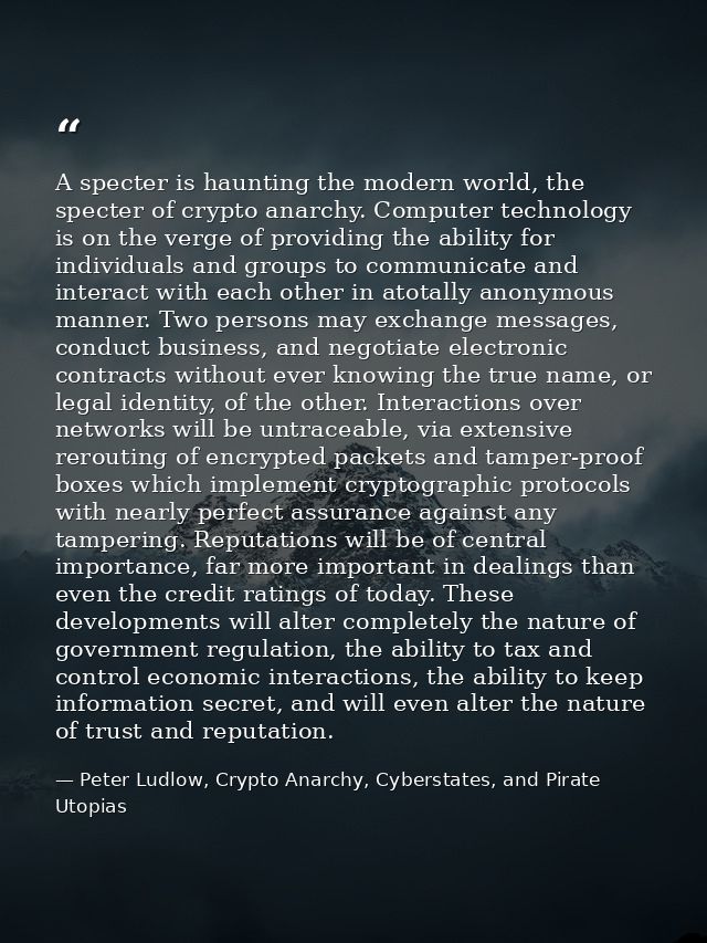 A specter is haunting the modern world, the specter of crypto anarchy. Computer technology is on the verge of providing  — Peter Ludlow, Crypto Anarchy, Cyberstates, and Pirate Utopias