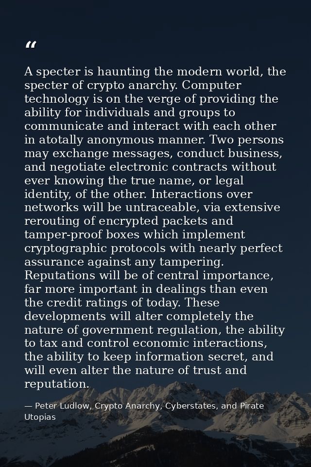 A specter is haunting the modern world, the specter of crypto anarchy. Computer technology is on the verge of providing  — Peter Ludlow, Crypto Anarchy, Cyberstates, and Pirate Utopias