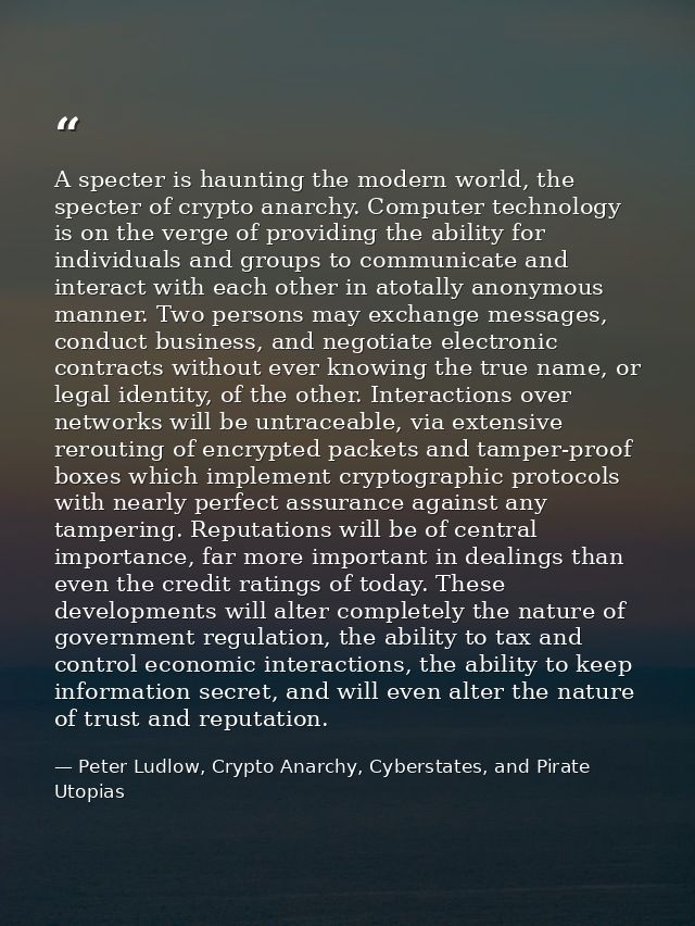 A specter is haunting the modern world, the specter of crypto anarchy. Computer technology is on the verge of providing  — Peter Ludlow, Crypto Anarchy, Cyberstates, and Pirate Utopias