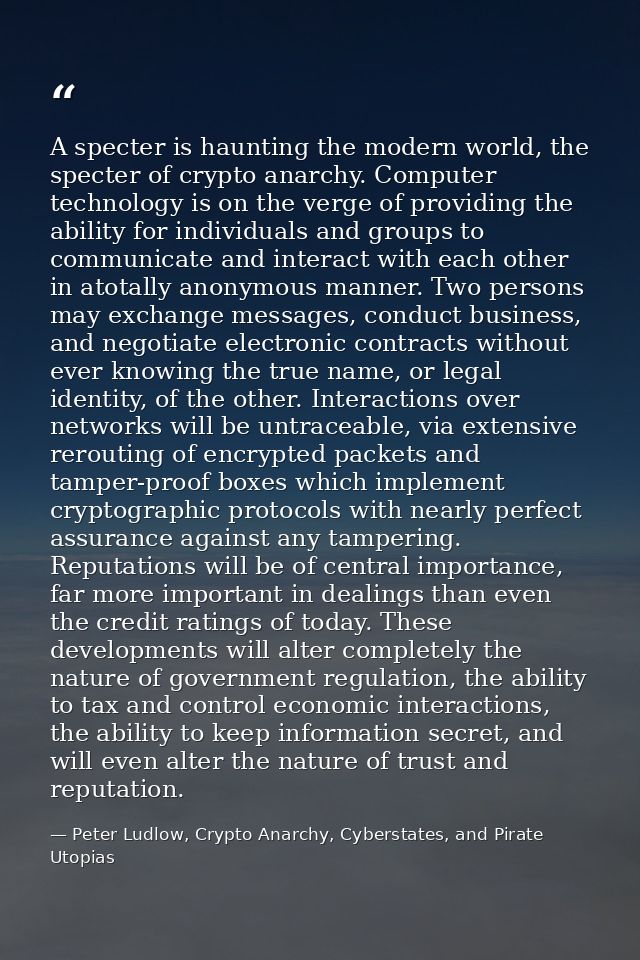 A specter is haunting the modern world, the specter of crypto anarchy. Computer technology is on the verge of providing  — Peter Ludlow, Crypto Anarchy, Cyberstates, and Pirate Utopias