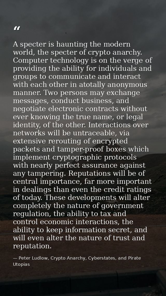 A specter is haunting the modern world, the specter of crypto anarchy. Computer technology is on the verge of providing  — Peter Ludlow, Crypto Anarchy, Cyberstates, and Pirate Utopias