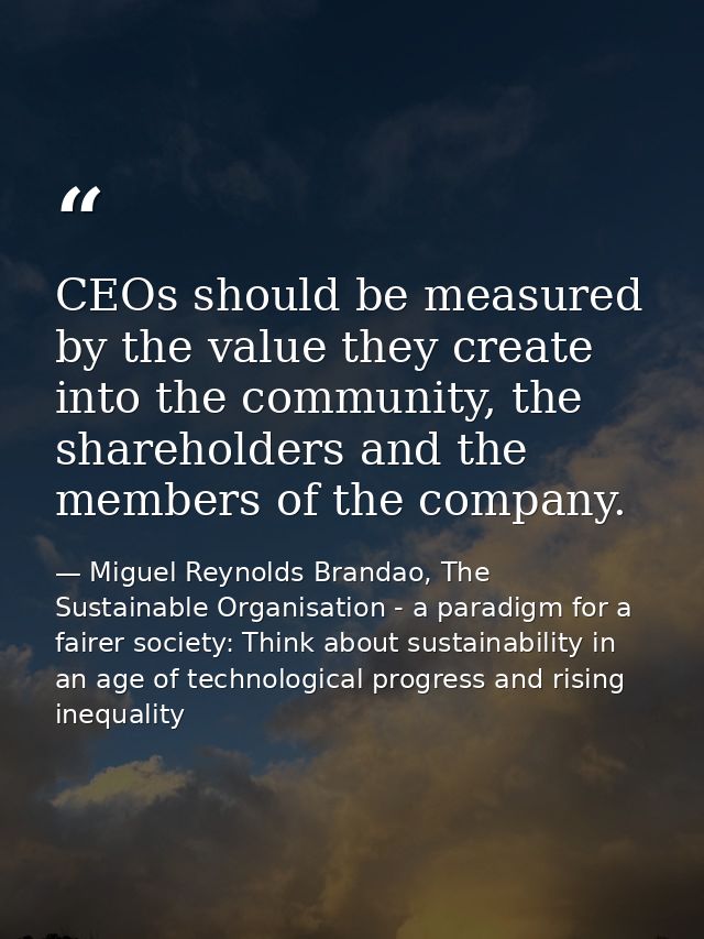 CEOs should be measured by the value they create into the community, the shareholders and the members of the company. — Miguel Reynolds Brandao, The Sustainable Organisation - a paradigm for a fairer society: Think about sustainability in an age of technological progress and rising inequality