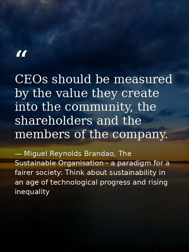 CEOs should be measured by the value they create into the community, the shareholders and the members of the company. — Miguel Reynolds Brandao, The Sustainable Organisation - a paradigm for a fairer society: Think about sustainability in an age of technological progress and rising inequality