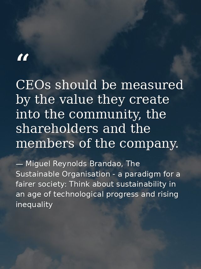 CEOs should be measured by the value they create into the community, the shareholders and the members of the company. — Miguel Reynolds Brandao, The Sustainable Organisation - a paradigm for a fairer society: Think about sustainability in an age of technological progress and rising inequality