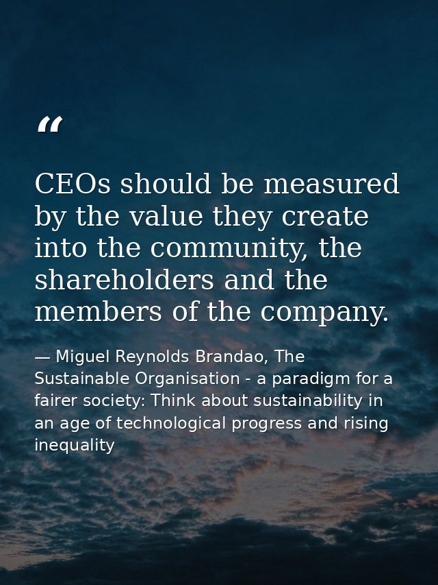 CEOs should be measured by the value they create into the community, the shareholders and the members of the company. — Miguel Reynolds Brandao, The Sustainable Organisation - a paradigm for a fairer society: Think about sustainability in an age of technological progress and rising inequality