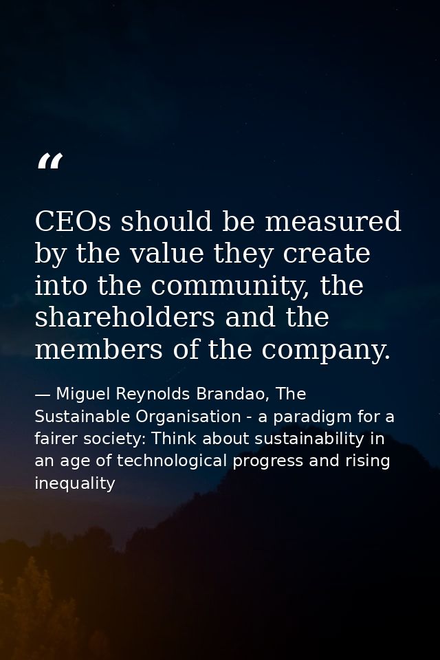 CEOs should be measured by the value they create into the community, the shareholders and the members of the company. — Miguel Reynolds Brandao, The Sustainable Organisation - a paradigm for a fairer society: Think about sustainability in an age of technological progress and rising inequality
