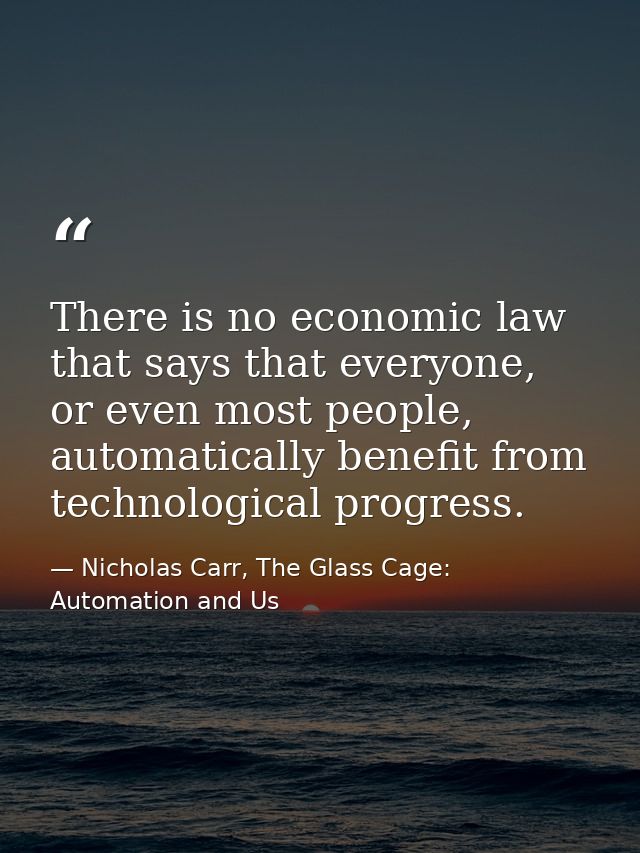 There is no economic law that says that everyone, or even most people, automatically benefit from technological progress — Nicholas Carr, The Glass Cage: Automation and Us