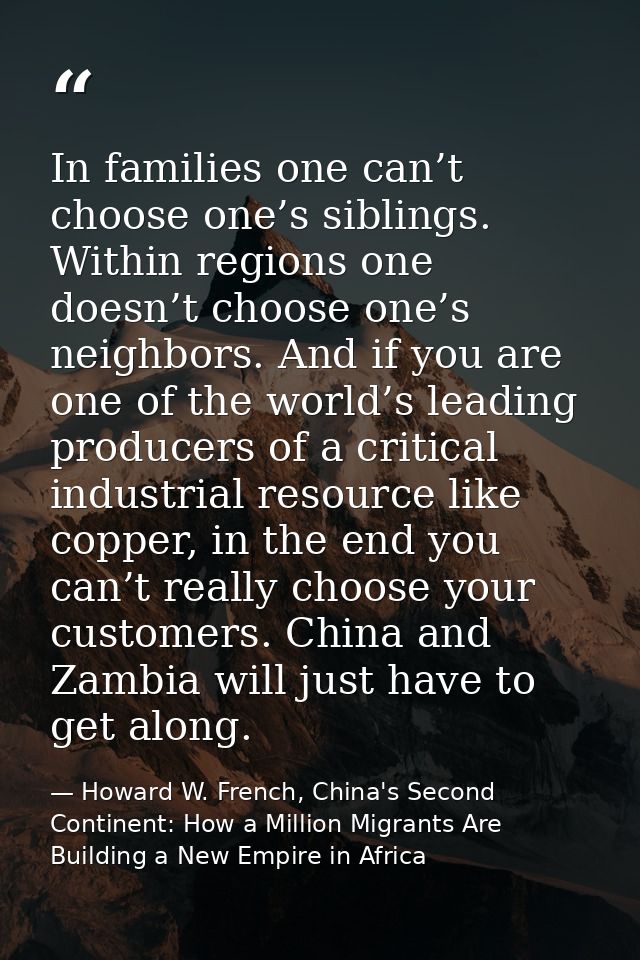 In families one can’t choose one’s siblings. Within regions one doesn’t choose one’s neighbors. And if you are one of th — Howard W. French, China's Second Continent: How a Million Migrants Are Building a New Empire in Africa