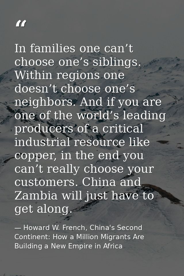 In families one can’t choose one’s siblings. Within regions one doesn’t choose one’s neighbors. And if you are one of th — Howard W. French, China's Second Continent: How a Million Migrants Are Building a New Empire in Africa