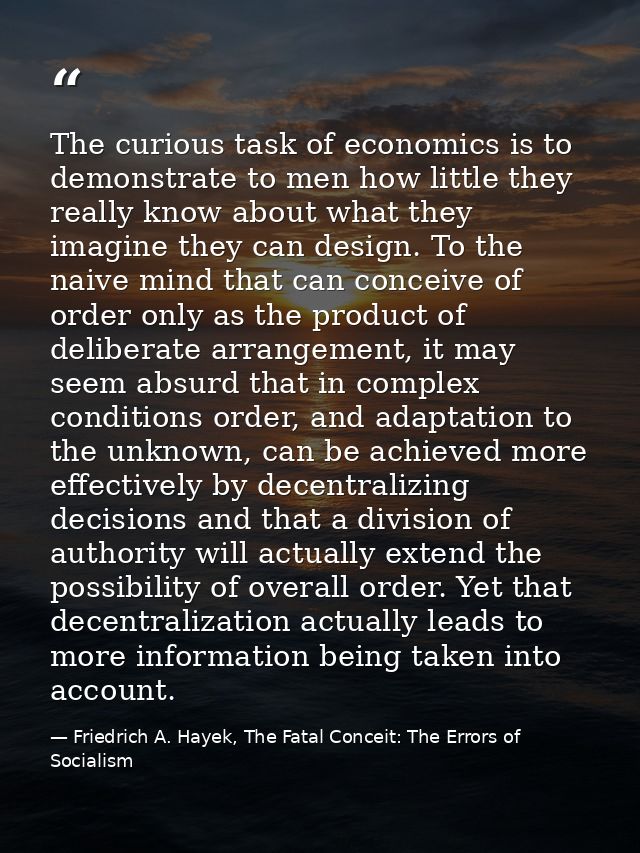 The curious task of economics is to demonstrate to men how little they really know about what they imagine they can desi — Friedrich A. Hayek, The Fatal Conceit: The Errors of Socialism