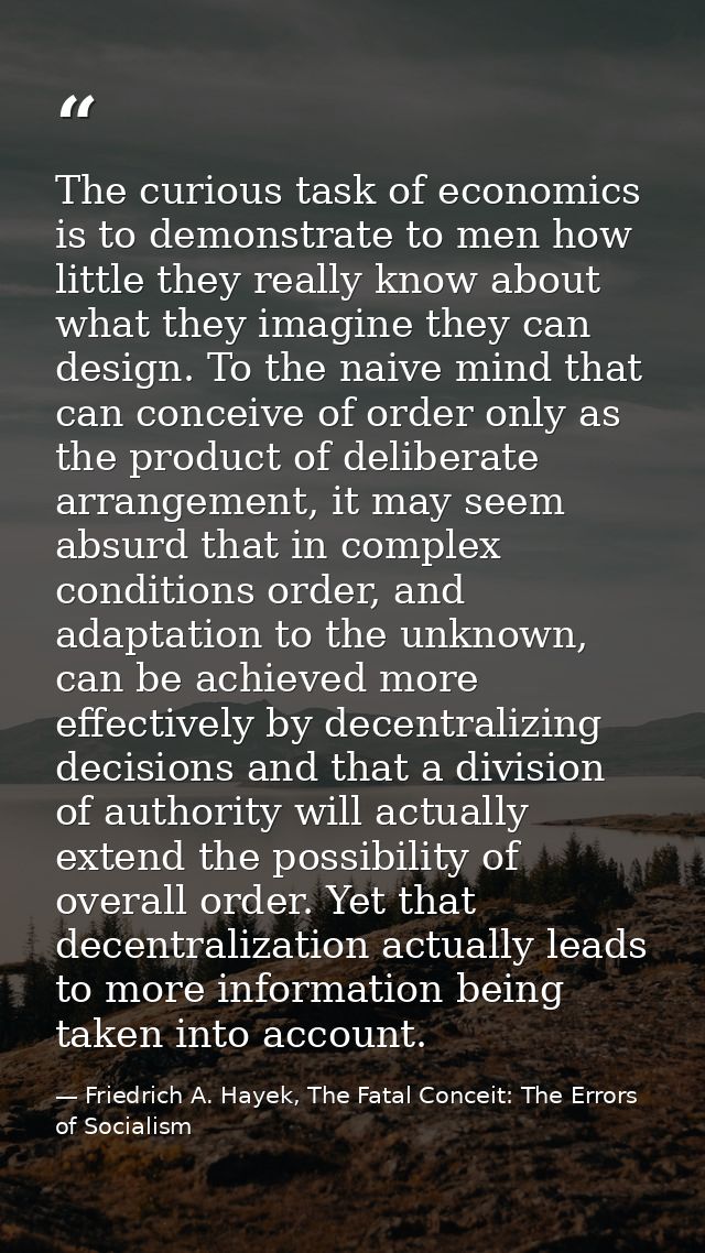 The curious task of economics is to demonstrate to men how little they really know about what they imagine they can desi — Friedrich A. Hayek, The Fatal Conceit: The Errors of Socialism