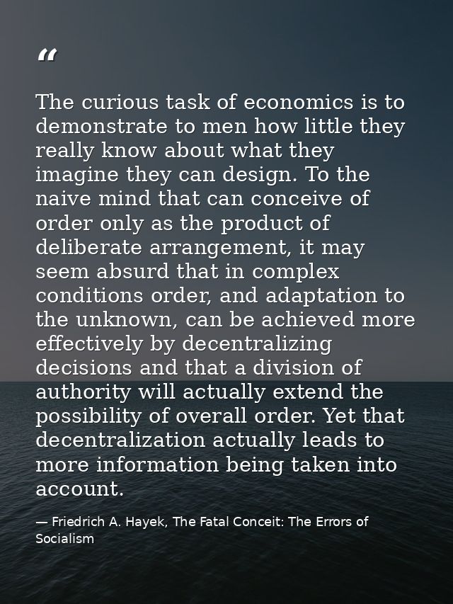 The curious task of economics is to demonstrate to men how little they really know about what they imagine they can desi — Friedrich A. Hayek, The Fatal Conceit: The Errors of Socialism