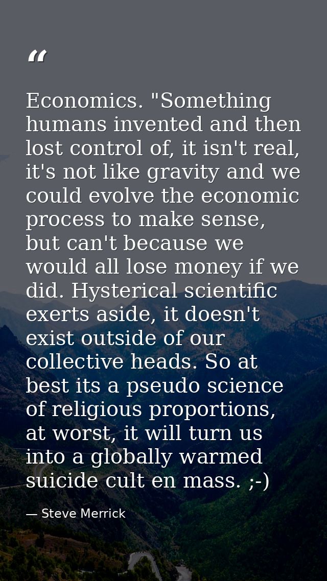 Economics. "Something humans invented and then lost control of, it isn't real, it's not like gravity and we could evolve — Steve Merrick
