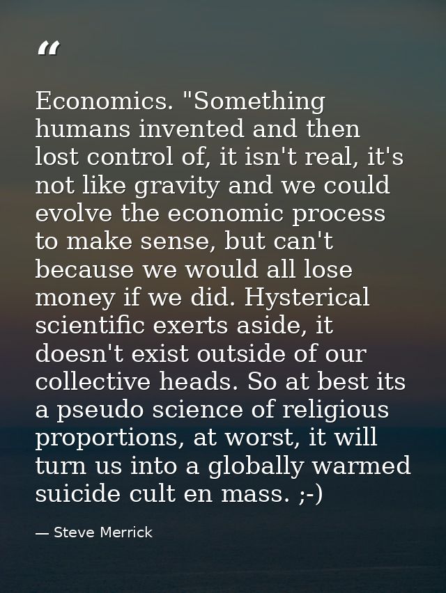 Economics. "Something humans invented and then lost control of, it isn't real, it's not like gravity and we could evolve — Steve Merrick