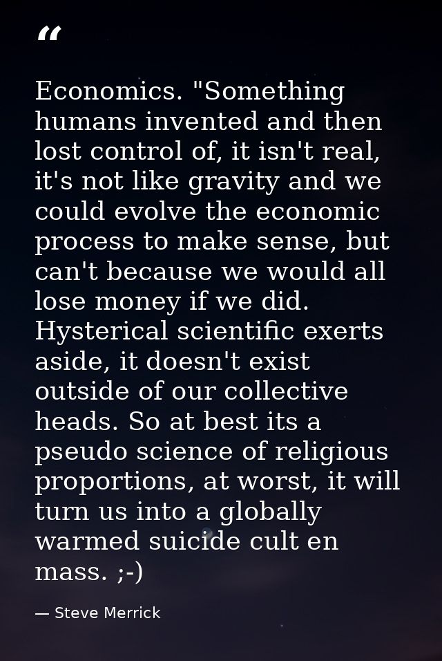 Economics. "Something humans invented and then lost control of, it isn't real, it's not like gravity and we could evolve — Steve Merrick