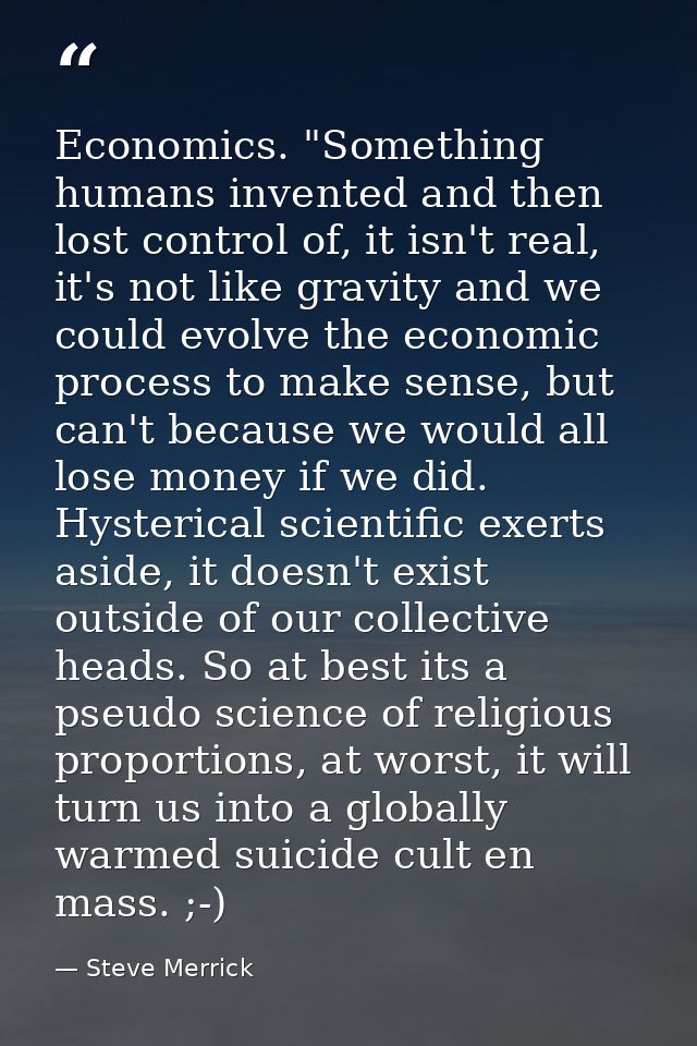 Economics. "Something humans invented and then lost control of, it isn't real, it's not like gravity and we could evolve — Steve Merrick