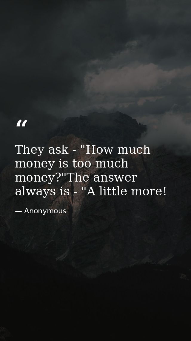 They ask - "How much money is too much money?"The answer always is - "A little more! — Anonymous