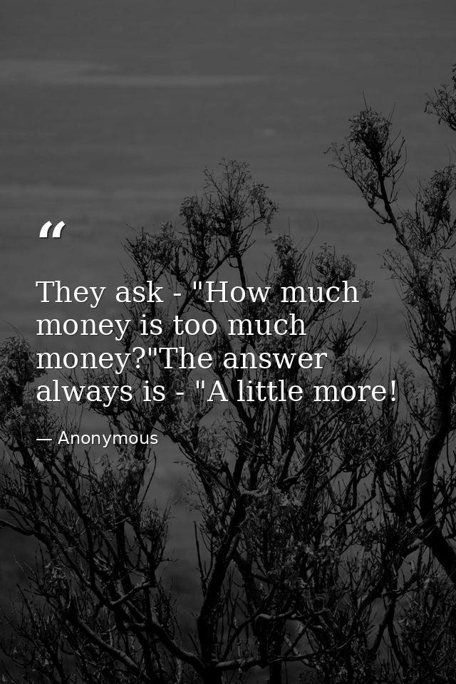 They ask - "How much money is too much money?"The answer always is - "A little more! — Anonymous
