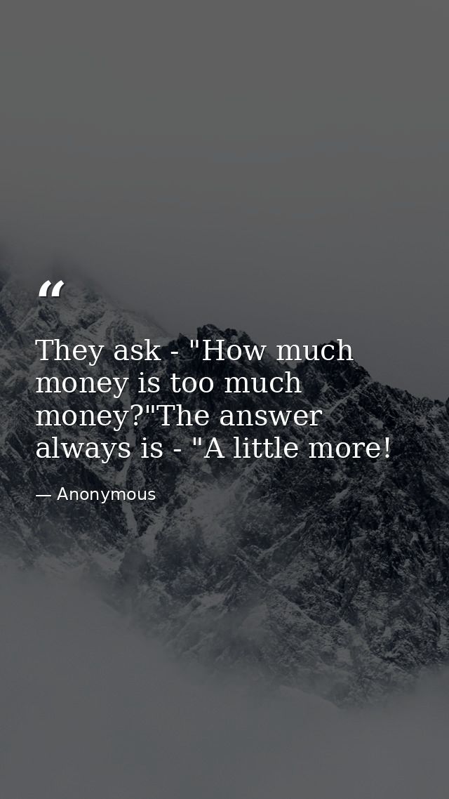 They ask - "How much money is too much money?"The answer always is - "A little more! — Anonymous