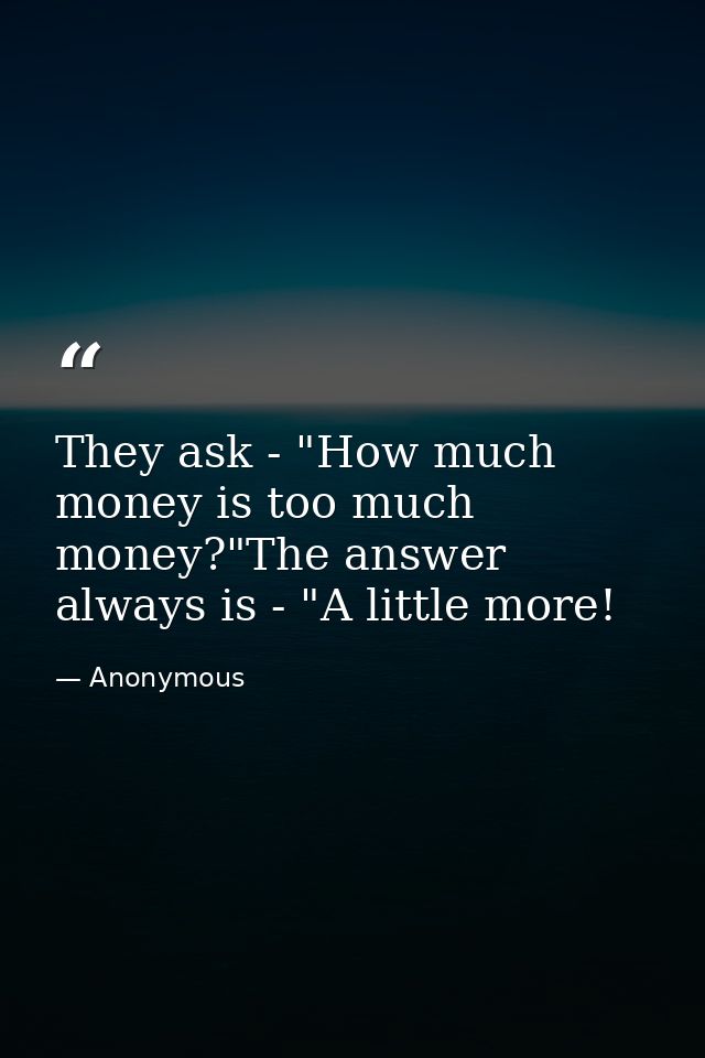 They ask - "How much money is too much money?"The answer always is - "A little more! — Anonymous