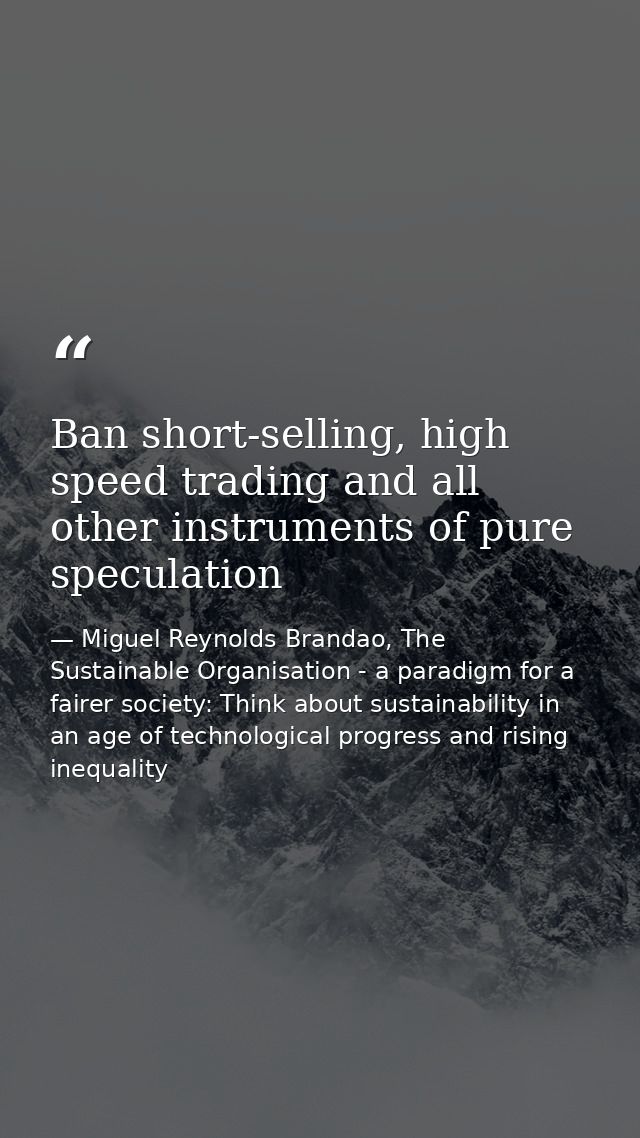 Ban short-selling, high speed trading and all other instruments of pure speculation — Miguel Reynolds Brandao, The Sustainable Organisation - a paradigm for a fairer society: Think about sustainability in an age of technological progress and rising inequality