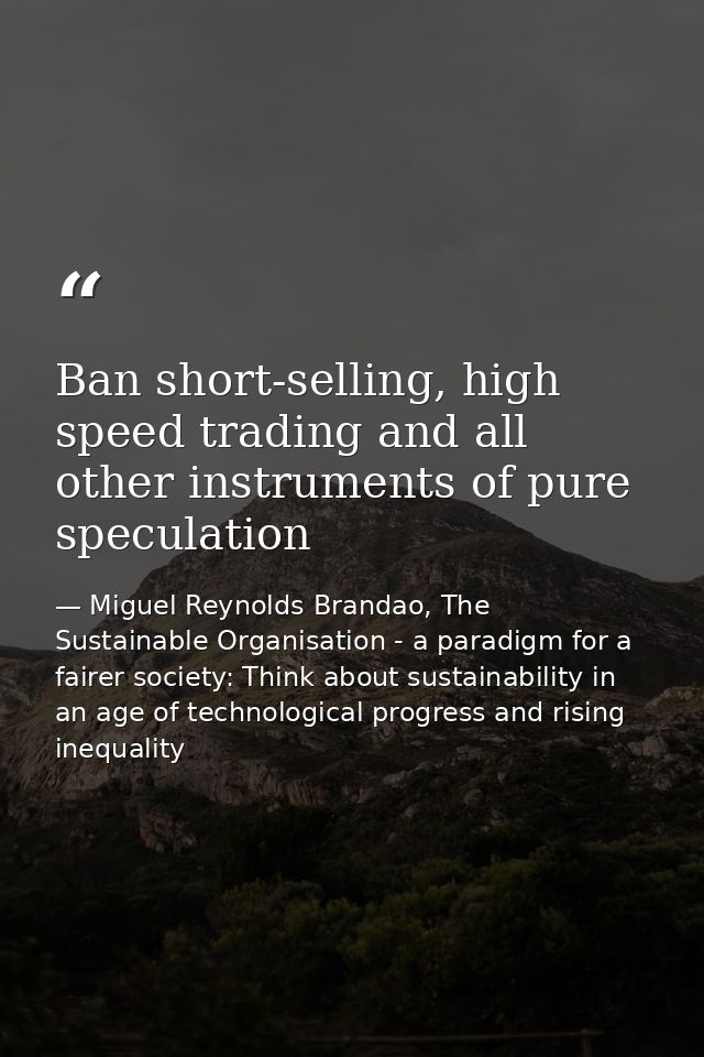 Ban short-selling, high speed trading and all other instruments of pure speculation — Miguel Reynolds Brandao, The Sustainable Organisation - a paradigm for a fairer society: Think about sustainability in an age of technological progress and rising inequality