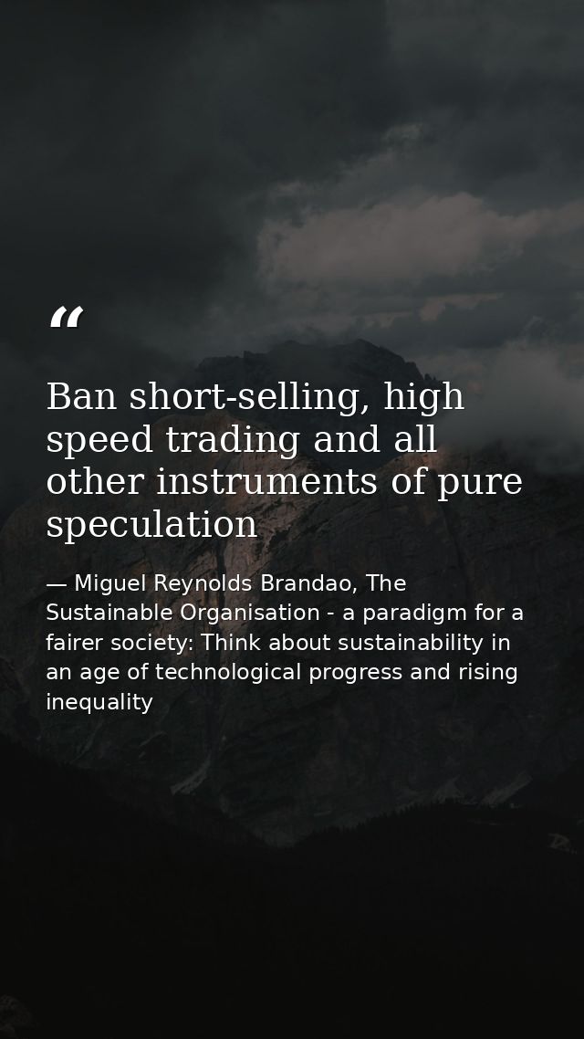 Ban short-selling, high speed trading and all other instruments of pure speculation — Miguel Reynolds Brandao, The Sustainable Organisation - a paradigm for a fairer society: Think about sustainability in an age of technological progress and rising inequality