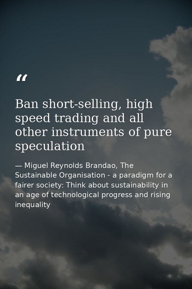 Ban short-selling, high speed trading and all other instruments of pure speculation — Miguel Reynolds Brandao, The Sustainable Organisation - a paradigm for a fairer society: Think about sustainability in an age of technological progress and rising inequality