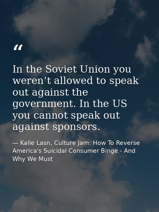 In the Soviet Union you weren’t allowed to speak out against the government. In the US you cannot speak out against spon — Kalle Lasn, Culture Jam: How To Reverse America's Suicidal Consumer Binge - And Why We Must
