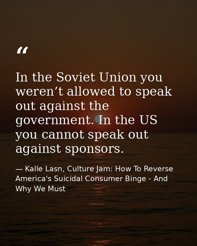 In the Soviet Union you weren’t allowed to speak out against the government. In the US you cannot speak out against spon — Kalle Lasn, Culture Jam: How To Reverse America's Suicidal Consumer Binge - And Why We Must