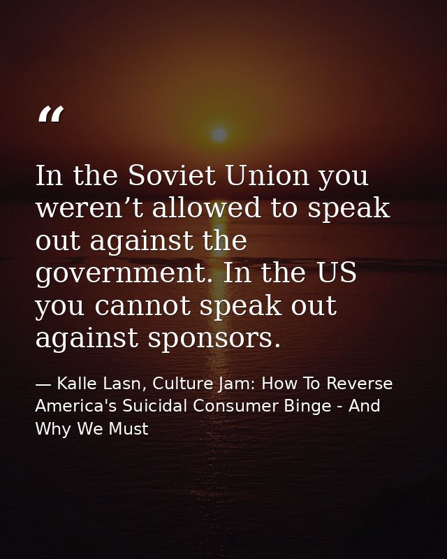 In the Soviet Union you weren’t allowed to speak out against the government. In the US you cannot speak out against spon — Kalle Lasn, Culture Jam: How To Reverse America's Suicidal Consumer Binge - And Why We Must