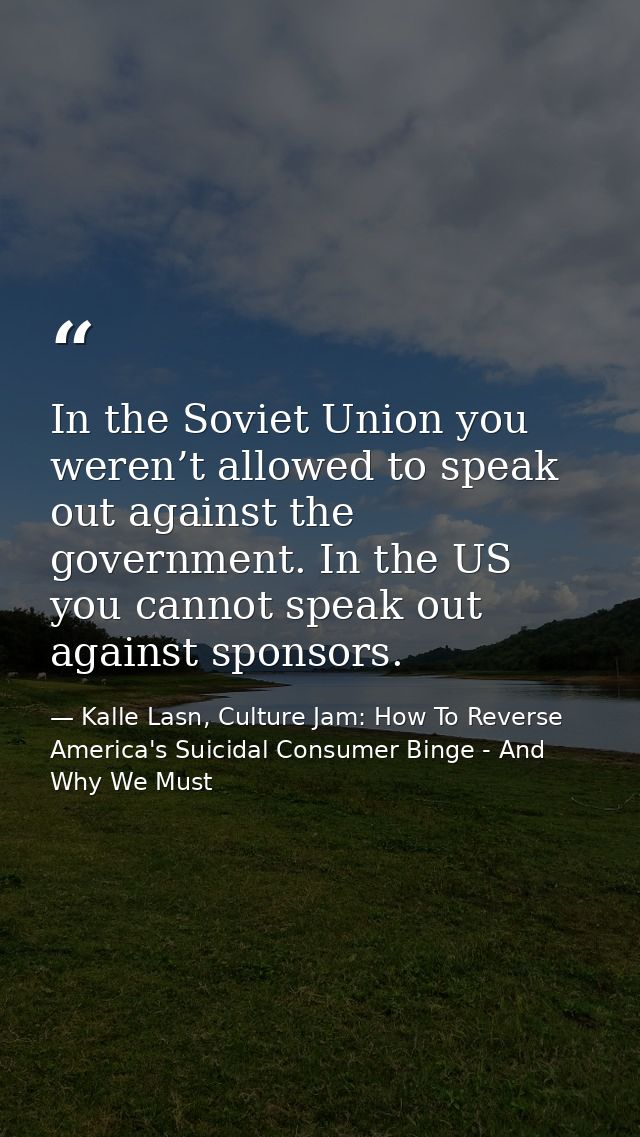 In the Soviet Union you weren’t allowed to speak out against the government. In the US you cannot speak out against spon — Kalle Lasn, Culture Jam: How To Reverse America's Suicidal Consumer Binge - And Why We Must