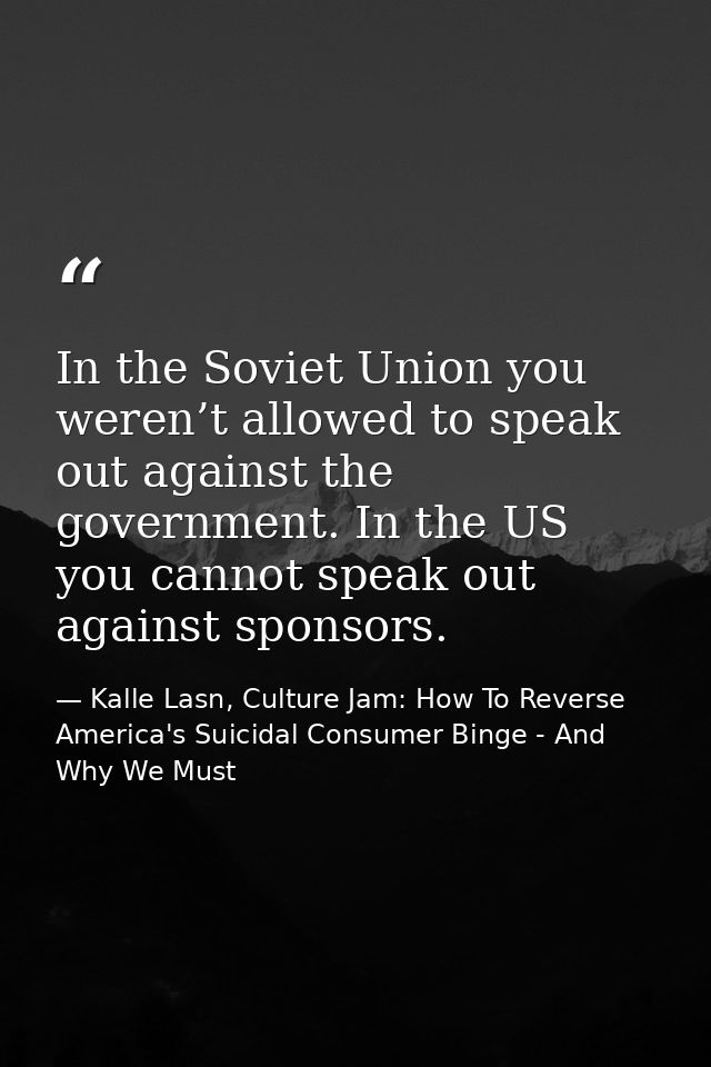 In the Soviet Union you weren’t allowed to speak out against the government. In the US you cannot speak out against spon — Kalle Lasn, Culture Jam: How To Reverse America's Suicidal Consumer Binge - And Why We Must
