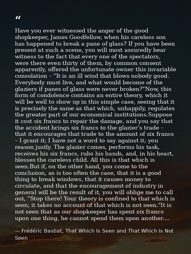 Have you ever witnessed the anger of the good shopkeeper, James Goodfellow, when his careless son has happened to break  — Frédéric Bastiat, That Which Is Seen and That Which Is Not Seen