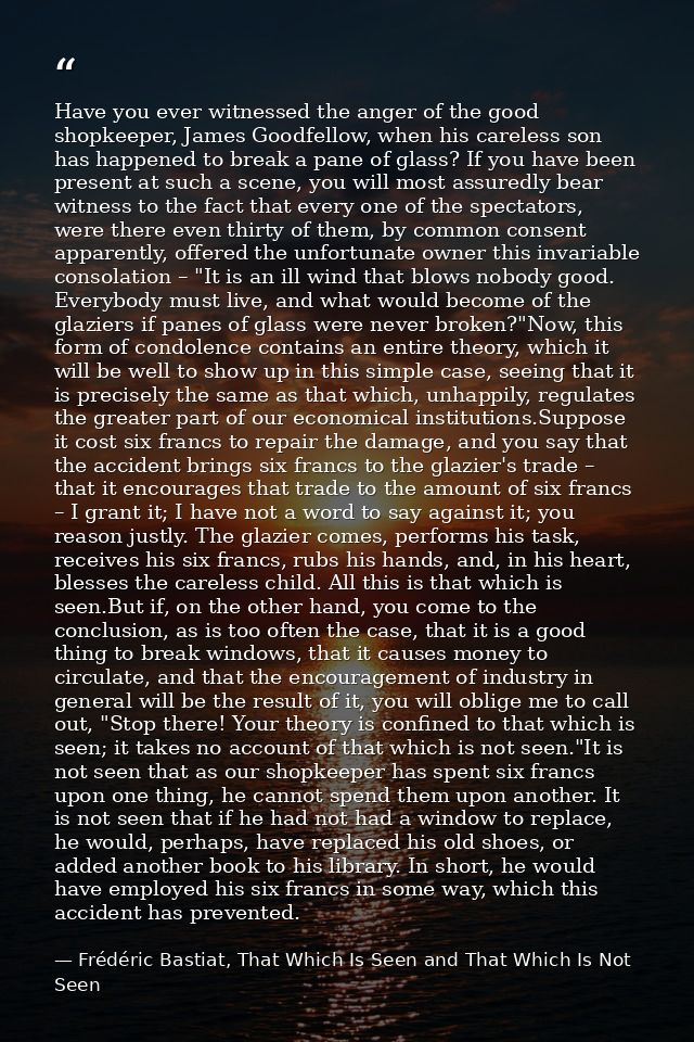 Have you ever witnessed the anger of the good shopkeeper, James Goodfellow, when his careless son has happened to break  — Frédéric Bastiat, That Which Is Seen and That Which Is Not Seen
