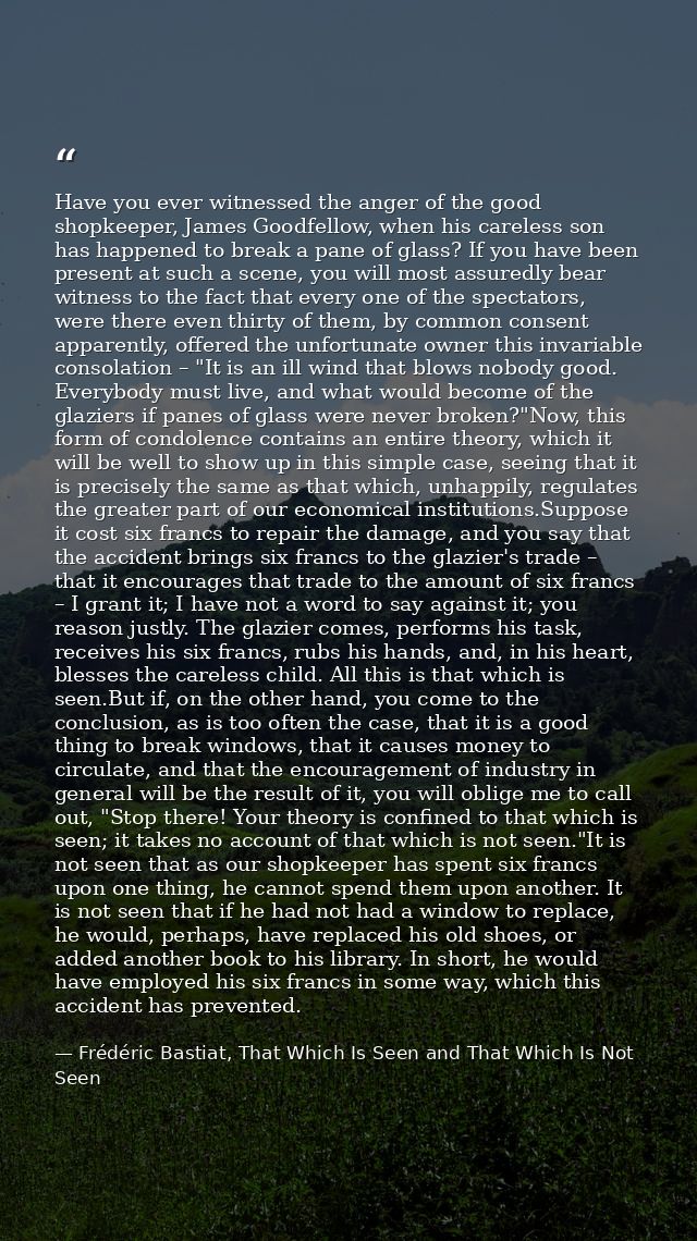 Have you ever witnessed the anger of the good shopkeeper, James Goodfellow, when his careless son has happened to break  — Frédéric Bastiat, That Which Is Seen and That Which Is Not Seen