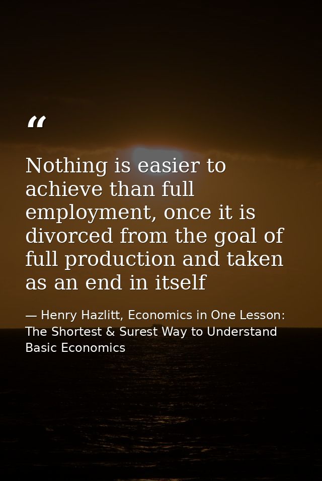 Nothing is easier to achieve than full employment, once it is divorced from the goal of full production and taken as an  — Henry Hazlitt, Economics in One Lesson: The Shortest & Surest Way to Understand Basic Economics