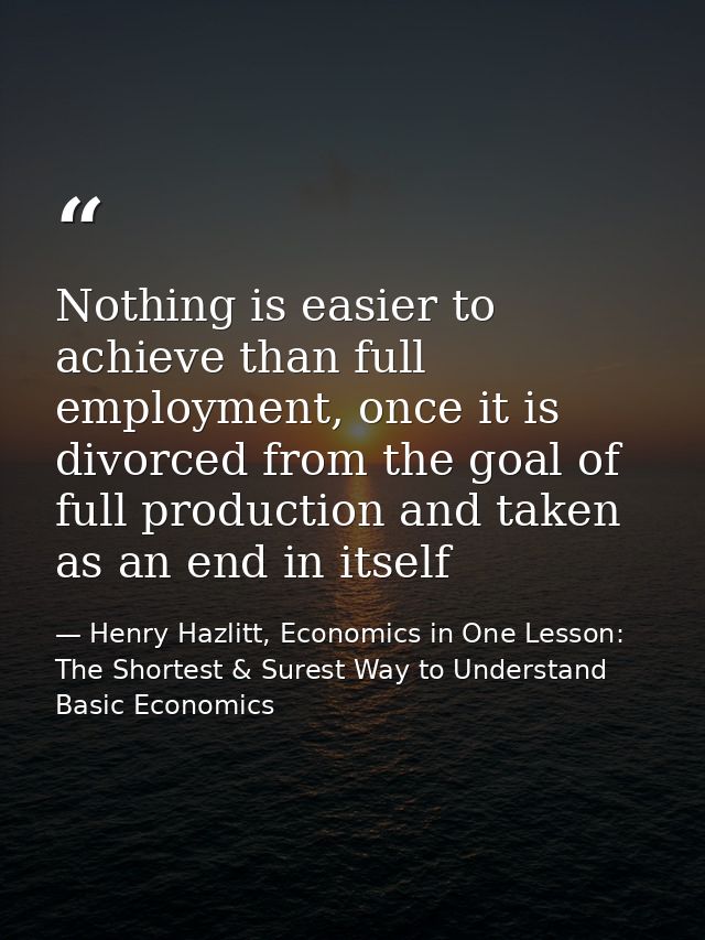Nothing is easier to achieve than full employment, once it is divorced from the goal of full production and taken as an  — Henry Hazlitt, Economics in One Lesson: The Shortest & Surest Way to Understand Basic Economics