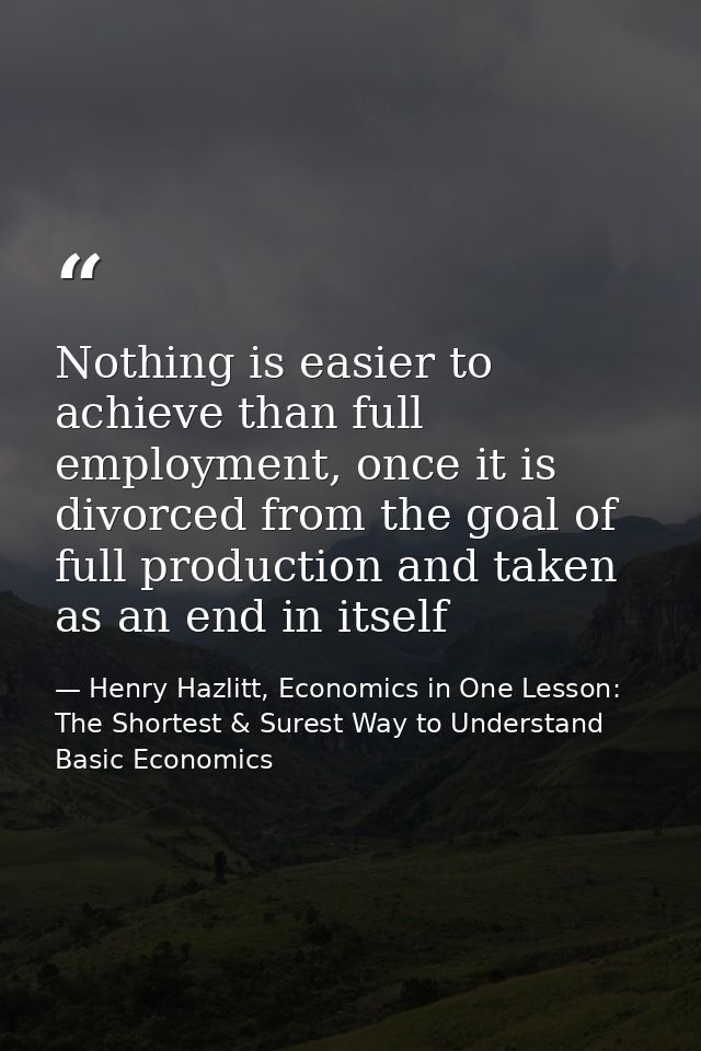 Nothing is easier to achieve than full employment, once it is divorced from the goal of full production and taken as an  — Henry Hazlitt, Economics in One Lesson: The Shortest & Surest Way to Understand Basic Economics